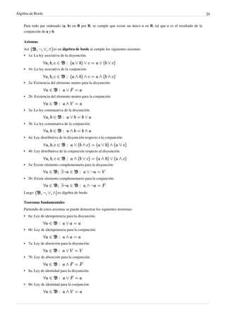 Álgebra de Boole 20
Para todo par ordenado (a, b) en B por B, se cumple que existe un único c en B, tal que c es el resultado de la
conjunción de a y b.
Axiomas
Así es un álgebra de boole al cumple los siguientes axiomas:
•
• 1a: La ley asociativa de la disyunción:
•
• 1b: La ley asociativa de la conjunción:
•
• 2a: Existencia del elemento neutro para la disyunción:
•
• 2b: Existencia del elemento neutro para la conjunción:
•
• 3a: La ley conmutativa de la disyunción:
•
• 3b: La ley conmutativa de la conjunción:
•
• 4a: Ley distributiva de la disyunción respecto a la conjunción:
•
• 4b: Ley distributiva de la conjunción respecto al disyunción:
•
• 5a: Existe elemento complementario para la disyunción:
•
• 5b: Existe elemento complementario para la conjunción:
Luego es álgebra de boole.
Teoremas fundamentales
Partiendo de estos axiomas se puede demostrar los siguientes teoremas:
•
• 6a: Ley de idempotencia para la disyunción:
•
• 6b: Ley de idempotencia para la conjunción:
•
• 7a: Ley de absorción para la disyunción:
•
• 7b: Ley de absorción para la conjunción:
•
• 8a: Ley de identidad para la disyunción:
•
• 8b: Ley de identidad para la conjunción:
 