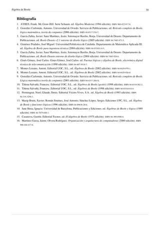 Álgebra de Boole 30
Bibliografía
1. AYRES, Frank. Mc Graw-Hill. Serie Schaum. ed. Álgebra Moderna (1994 edición). ISBN 968-422-917-8.
2. González Carlomán, Antonio. Universidad de Oviedo. Servicio de Publicaciones. ed. Retículo completo de Boole,
lógica matemática, teoría de conjuntos (2006 edición). ISBN 84-8317-534-7.
3. García Zubia, Javier; Sanz Martínez, Jesús; Sotomayor Basilio, Borja. Universidad de Deusto. Departamento de
Publicaciones. ed. Boole-Deusto v2.1 entorno de diseño lógico (2005 edición). ISBN 84-7485-973-5.
4. Giménez Pradales, José Miguel. Universidad Politécnica de Cataluña. Departamento de Matemática Aplicada III.
ed. Álgebra de Boole para ingeniera técnica (2004 edición). ISBN 84-933451-0-5.
5. García Zubia, Javier; Sanz Martínez, Jesús; Sotomayor Basilio, Borja. Universidad de Deusto. Departamento de
Publicaciones. ed. Boole-Deusto entorno de diseño lógico (2004 edición). ISBN 84-7485-929-8.
6. Ginés Gómez, José Carlos. Gines Gómez, José Carlos. ed. Puertas lógicas y álgebra de Boole, electrónica digital
técnica de telecomunicación (1998 edición). ISBN 84-607-9518-7.
7. Montes Lozano, Antoni. Editorial UOC, S.L.. ed. Álgebras de Boole (2002 edición). ISBN 84-8429-979-1.
8. Montes Lozano, Antoni. Editorial UOC, S.L.. ed. Álgebras de Boole (2002 edición). ISBN 84-8429-926-0.
9. González Carlomán, Antonio. Universidad de Oviedo. Servicio de Publicaciones. ed. Retículo completo de Boole.
Lógica matemática teoría de conjuntos (2001 edición). ISBN 84-8317-264-X.
10. Tiñena Salvañà, Francesc. Editorial UOC, S.L.. ed. Àlgebres de Boole (gestió) (1998 edición). ISBN 84-8318-582-2.
11. Tiñena Salvañà, Francesc. Editorial UOC, S.L.. ed. Àlgebres de Boole (1998 edición). ISBN 84-8318-614-4.
12. Permingeat, Noel; Glaude, Denis. Editorial Vicens-Vives, S.A.. ed. Álgebra de Boole (1993 edición). ISBN
84-316-3294-1.
13. Masip Bruin, Xavier; Román Jiménez, José Antonio; Sánchez López, Sergio. Ediciones UPC, S.L.. ed. Álgebra
de Boole y funciones lógicas (1996 edición). ISBN 84-89636-20-6.
14. Jane Ihnsa, Ignacio. Universidad de Barcelona. Publicaciones y Ediciones. ed. Álgebras de Boole y lógica (1989
edición). ISBN 84-7875-040-1.
15. Casanova, Gastón. Editorial Tecnos. ed. El álgebra de Boole (1975 edición). ISBN 84-309-0580-4.
16. Martínez Garza, Jaime; Olvera Rodríguez. Organización y arquitectura de computadoras (2000 edición). ISBN
968-444-417-6.
 