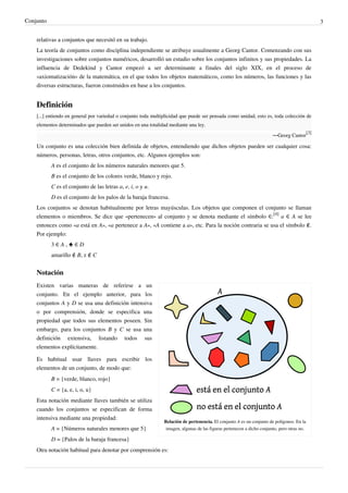 Conjunto 3
relativas a conjuntos que necesitó en su trabajo.
La teoría de conjuntos como disciplina independiente se atribuye usualmente a Georg Cantor. Comenzando con sus
investigaciones sobre conjuntos numéricos, desarrolló un estudio sobre los conjuntos infinitos y sus propiedades. La
influencia de Dedekind y Cantor empezó a ser determinante a finales del siglo XIX, en el proceso de
«axiomatización» de la matemática, en el que todos los objetos matemáticos, como los números, las funciones y las
diversas estructuras, fueron construidos en base a los conjuntos.
Definición
[...] entiendo en general por variedad o conjunto toda multiplicidad que puede ser pensada como unidad, esto es, toda colección de
elementos determinados que pueden ser unidos en una totalidad mediante una ley.
—Georg Cantor
[3]
Un conjunto es una colección bien definida de objetos, entendiendo que dichos objetos pueden ser cualquier cosa:
números, personas, letras, otros conjuntos, etc. Algunos ejemplos son:
A es el conjunto de los números naturales menores que 5.
B es el conjunto de los colores verde, blanco y rojo.
C es el conjunto de las letras a, e, i, o y u.
D es el conjunto de los palos de la baraja francesa.
Los conjuntos se denotan habitualmente por letras mayúsculas. Los objetos que componen el conjunto se llaman
elementos o miembros. Se dice que «pertenecen» al conjunto y se denota mediante el símbolo ∈:
[4]
a ∈ A se lee
entonces como «a está en A», «a pertenece a A», «A contiene a a», etc. Para la noción contraria se usa el símbolo ∉.
Por ejemplo:
3 ∈ A , ♠ ∈ D
amarillo ∉ B, z ∉ C
Notación
Relación de pertenencia. El conjunto A es un conjunto de polígonos. En la
imagen, algunas de las figuras pertenecen a dicho conjunto, pero otras no.
Existen varias maneras de referirse a un
conjunto. En el ejemplo anterior, para los
conjuntos A y D se usa una definición intensiva
o por comprensión, donde se especifica una
propiedad que todos sus elementos poseen. Sin
embargo, para los conjuntos B y C se usa una
definición extensiva, listando todos sus
elementos explícitamente.
Es habitual usar llaves para escribir los
elementos de un conjunto, de modo que:
B = {verde, blanco, rojo}
C = {a, e, i, o, u}
Esta notación mediante llaves también se utiliza
cuando los conjuntos se especifican de forma
intensiva mediante una propiedad:
A = {Números naturales menores que 5}
D = {Palos de la baraja francesa}
Otra notación habitual para denotar por comprensión es:
 