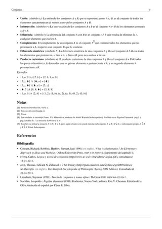 Conjunto 7
• Unión: (símbolo ∪) La unión de dos conjuntos A y B, que se representa como A ∪ B, es el conjunto de todos los
elementos que pertenecen al menos a uno de los conjuntos A y B.
• Intersección: (símbolo ∩) La intersección de dos conjuntos A y B es el conjunto A ∩ B de los elementos comunes
a A y B.
• Diferencia: (símbolo ) La diferencia del conjunto A con B es el conjunto A  B que resulta de eliminar de A
cualquier elemento que esté en B.
• Complemento: El complemento de un conjunto A es el conjunto A
∁
que contiene todos los elementos que no
pertenecen a A, respecto a un conjunto U que lo contiene.
• Diferencia simétrica: (símbolo Δ) La diferencia simétrica de dos conjuntos A y B es el conjunto A Δ B con todos
los elementos que pertenecen, o bien a A, o bien a B, pero no a ambos a la vez.
• Producto cartesiano: (símbolo ×) El producto cartesiano de dos conjuntos A y B es el conjunto A × B de todos
los pares ordenados (a, b) formados con un primer elemento a perteneciente a A, y un segundo elemento b
perteneciente a B.
Ejemplos
• {1, a, 0} ∪ {2, b} = {2, b, 1, a, 0}
• {5, z, ♠} ∩ {♠, a} = {♠}
• {5, z, ♠}  {♠, a} = {5, z}
•
• {♠, 5} Δ {8, #, ♠} = {5, #, 8}
• {1, a, 0} × {2, b} = {(1, 2), (1, b), (a, 2), (a, b), (0, 2), (0, b)}
Notas
[1]
[1] Para esta introducción, véase y .
[2]
[2] Esta sección está basada en
[3]
[3] Véase
[4] Este símbolo lo introdujo Peano. Vid Matemática Moderna de André Warusfel sobre epsilon y Nachbin en su Álgebra Elemental (pág.1 y
pág.2) habla de: "La notación de Peano x ∈ X".
[5] También se utiliza la notación A ⊂ B y B ⊃ A, pero según el autor esto puede denotar subconjunto, A ⊆ B y B ⊇ A; o subconjunto propio, A ⊊ B
y B ⊋ A. Véase Subconjunto.
Referencias
Bibliografía
• Courant, Richard; Robbins, Herbert; Stewart, Ian (1996) (en inglés). What is Mathematics? An Elementary
Approach to Ideas and Methods. Oxford University Press. ISBN 0-19-510519-2. Suplemento del capítulo II.
• Ivorra, Carlos, Lógica y teoría de conjuntos (http://www.uv.es/ivorra/Libros/Logica.pdf), consultado el
18-04-2011.
• Jech, Thomas. Edward N. Zalta (ed.): « Set Theory (http://plato.stanford.edu/archives/spr2009/entries/
set-theory/)» (en inglés). The Stanford Encyclopedia of Philosophy (Spring 2009 Edition). Consultado el
22-04-2011.
• Lipschutz, Seymour (1991). Teoría de conjuntos y temas afines. McGraw-Hill. ISBN 968-422-926-7.
•
• Nachbin, Leopoldo : Álgebra elemental (1986) Rochester, Nueva York; editora: Eva V. Chesnau. Edición de la
OEA, traducida al español por César E. Silva.
 