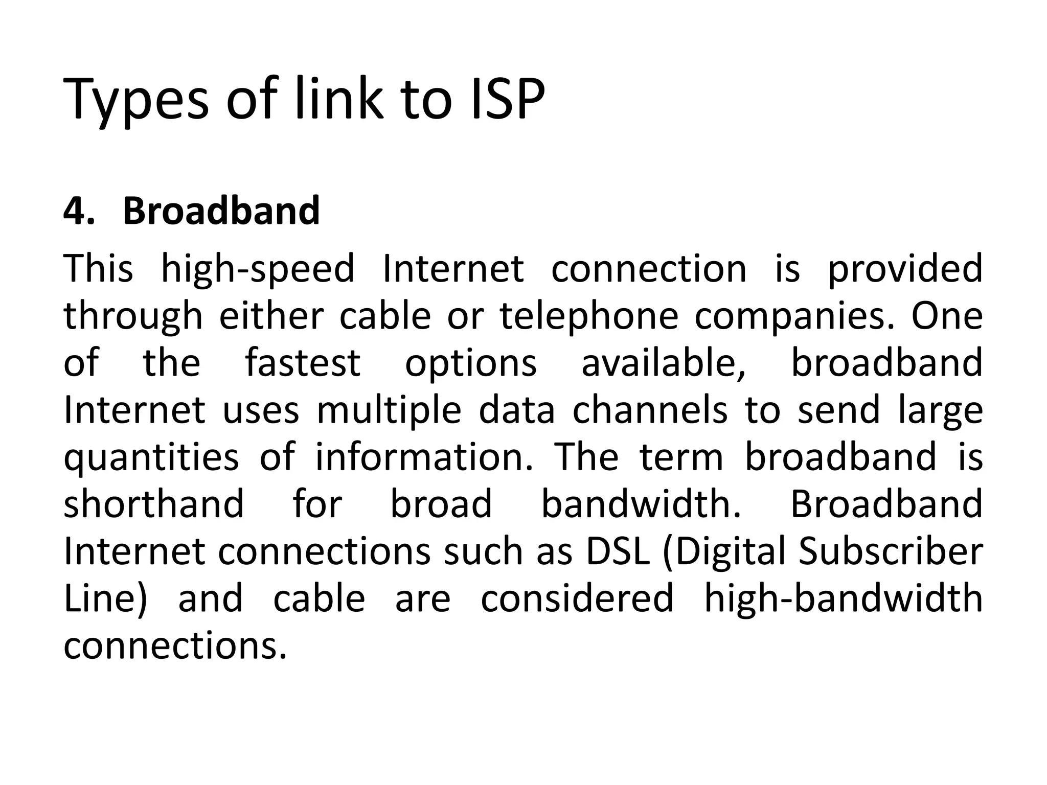 Types of link to ISP
4. Broadband
This high-speed Internet connection is provided
through either cable or telephone companies. One
of the fastest options available, broadband
Internet uses multiple data channels to send large
quantities of information. The term broadband is
shorthand for broad bandwidth. Broadband
Internet connections such as DSL (Digital Subscriber
Line) and cable are considered high-bandwidth
connections.
 