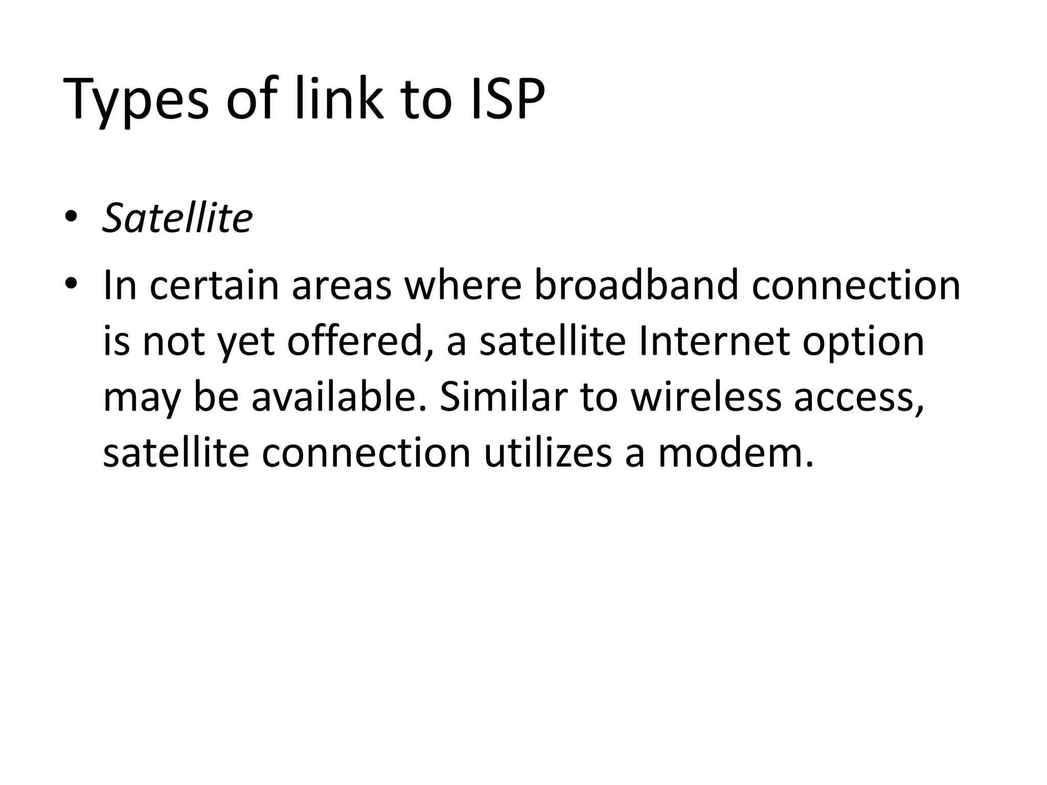Types of link to ISP
• Satellite
• In certain areas where broadband connection
is not yet offered, a satellite Internet option
may be available. Similar to wireless access,
satellite connection utilizes a modem.
 