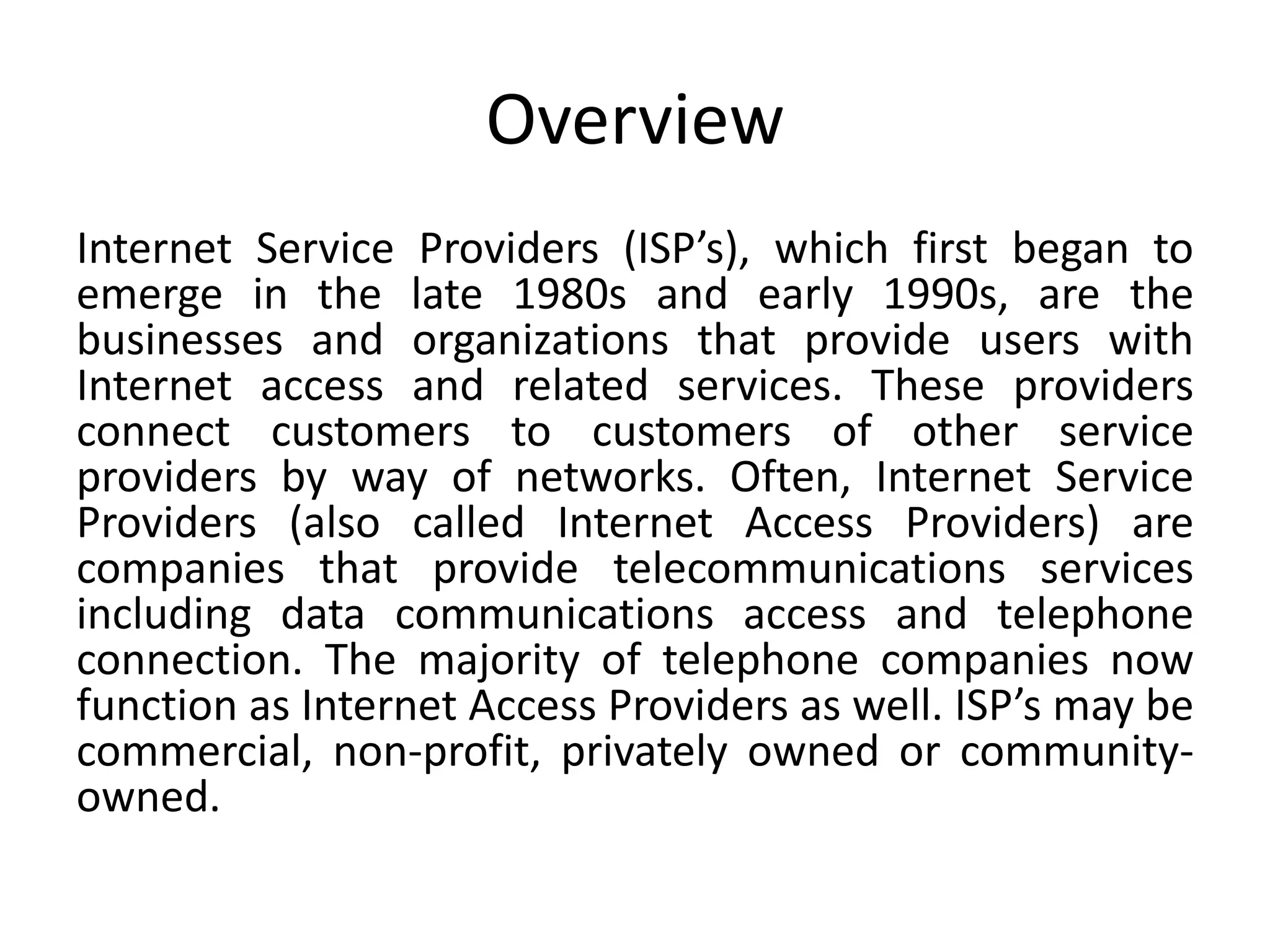 Overview
Internet Service Providers (ISP’s), which first began to
emerge in the late 1980s and early 1990s, are the
businesses and organizations that provide users with
Internet access and related services. These providers
connect customers to customers of other service
providers by way of networks. Often, Internet Service
Providers (also called Internet Access Providers) are
companies that provide telecommunications services
including data communications access and telephone
connection. The majority of telephone companies now
function as Internet Access Providers as well. ISP’s may be
commercial, non-profit, privately owned or community-
owned.
 