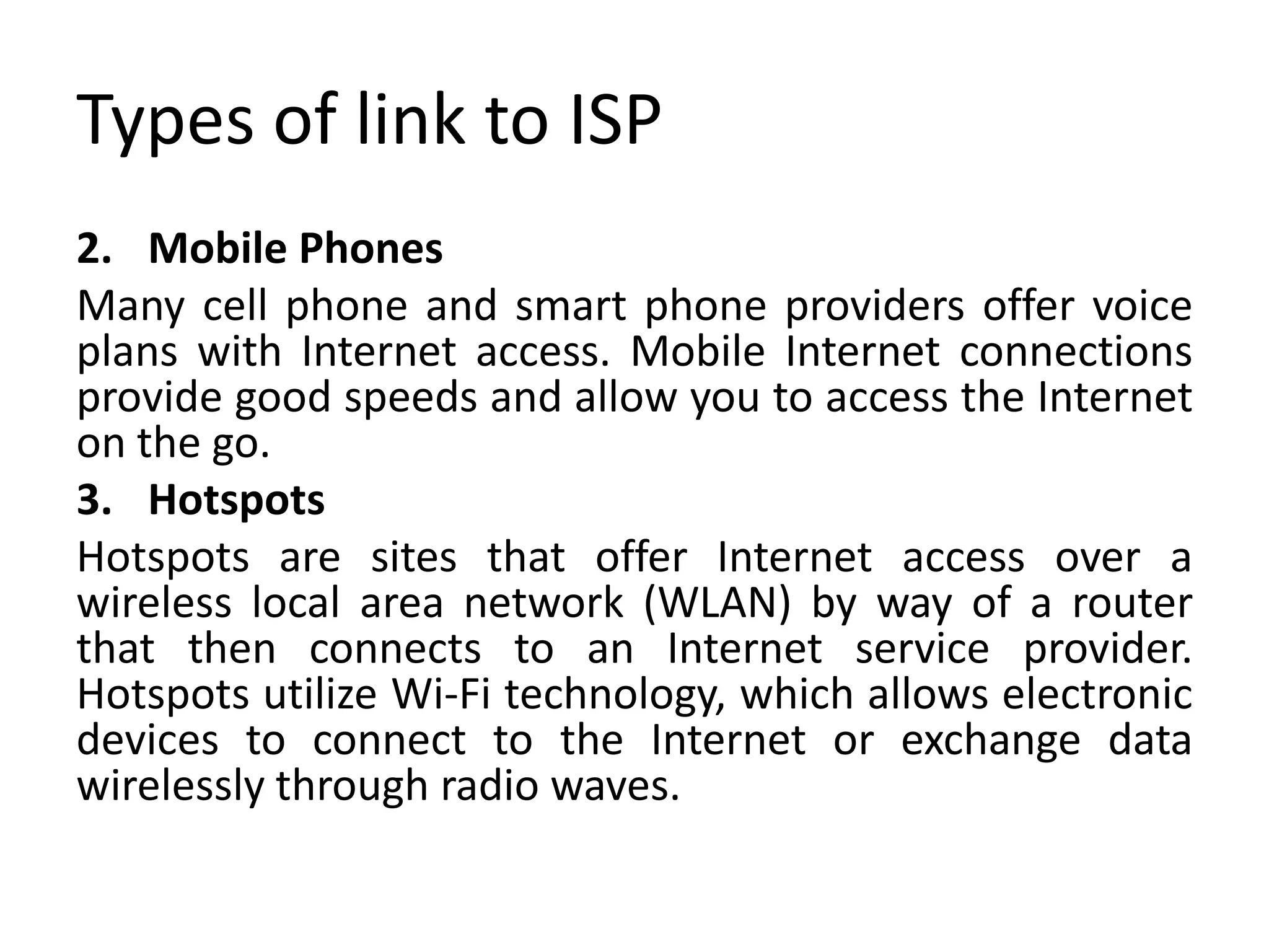 Types of link to ISP
2. Mobile Phones
Many cell phone and smart phone providers offer voice
plans with Internet access. Mobile Internet connections
provide good speeds and allow you to access the Internet
on the go.
3. Hotspots
Hotspots are sites that offer Internet access over a
wireless local area network (WLAN) by way of a router
that then connects to an Internet service provider.
Hotspots utilize Wi-Fi technology, which allows electronic
devices to connect to the Internet or exchange data
wirelessly through radio waves.
 