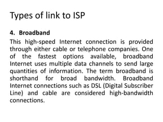 Types of link to ISP
4. Broadband
This high-speed Internet connection is provided
through either cable or telephone companies. One
of the fastest options available, broadband
Internet uses multiple data channels to send large
quantities of information. The term broadband is
shorthand for broad bandwidth. Broadband
Internet connections such as DSL (Digital Subscriber
Line) and cable are considered high-bandwidth
connections.
 