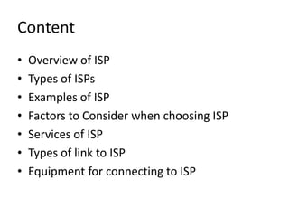Content
• Overview of ISP
• Types of ISPs
• Examples of ISP
• Factors to Consider when choosing ISP
• Services of ISP
• Types of link to ISP
• Equipment for connecting to ISP
 