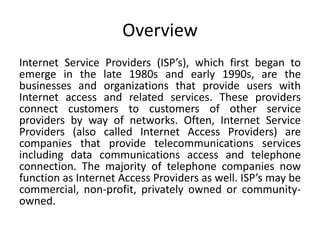 Overview
Internet Service Providers (ISP’s), which first began to
emerge in the late 1980s and early 1990s, are the
businesses and organizations that provide users with
Internet access and related services. These providers
connect customers to customers of other service
providers by way of networks. Often, Internet Service
Providers (also called Internet Access Providers) are
companies that provide telecommunications services
including data communications access and telephone
connection. The majority of telephone companies now
function as Internet Access Providers as well. ISP’s may be
commercial, non-profit, privately owned or community-
owned.
 