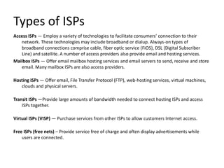 Types of ISPs
Access ISPs — Employ a variety of technologies to facilitate consumers’ connection to their
network. These technologies may include broadband or dialup. Always-on types of
broadband connections comprise cable, fiber optic service (FiOS), DSL (Digital Subscriber
Line) and satellite. A number of access providers also provide email and hosting services.
Mailbox ISPs — Offer email mailbox hosting services and email servers to send, receive and store
email. Many mailbox ISPs are also access providers.
Hosting ISPs — Offer email, File Transfer Protocol (FTP), web-hosting services, virtual machines,
clouds and physical servers.
Transit ISPs —Provide large amounts of bandwidth needed to connect hosting ISPs and access
ISPs together.
Virtual ISPs (VISP) — Purchase services from other ISPs to allow customers Internet access.
Free ISPs (free nets) – Provide service free of charge and often display advertisements while
users are connected.
 