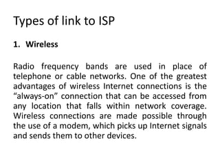 Types of link to ISP
1. Wireless
Radio frequency bands are used in place of
telephone or cable networks. One of the greatest
advantages of wireless Internet connections is the
“always-on” connection that can be accessed from
any location that falls within network coverage.
Wireless connections are made possible through
the use of a modem, which picks up Internet signals
and sends them to other devices.
 