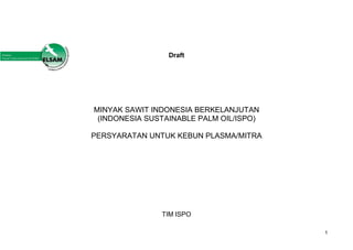 1
Draft
MINYAK SAWIT INDONESIA BERKELANJUTAN
(INDONESIA SUSTAINABLE PALM OIL/ISPO)
PERSYARATAN UNTUK KEBUN PLASMA/MITRA
TIM ISPO
 