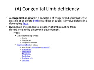(A) Congenital Limb deficiency
• A congenital anomaly is a condition of congenital disorder/disease
existing at or before birth regardless of cause. It involve defects in a
developing fetus
• Dysmelia is the congenital disorder of limb resulting from
disturbance in the embryonic development
– Types:
• Aplasia (missing) limbs:
– Amelia
– Oligodactyly
– Congenital limb loss
• Malformation of limbs
– shortening (rhizomelia or mesomelia),
– Ectrodactyly,
– Phocomelia,
– Meromelia,
– Syndactyly,
– Brachydactyly,
– Club foot
 