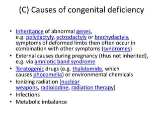 (C) Causes of congenital deficiency
• Inheritance of abnormal genes,
e.g. polydactyly, ectrodactyly or brachydactyly,
symptoms of deformed limbs then often occur in
combination with other symptoms (syndromes)
• External causes during pregnancy (thus not inherited),
e.g. via amniotic band syndrome
• Teratogenic drugs (e.g. thalidomide, which
causes phocomelia) or environmental chemicals
• Ionizing radiation (nuclear
weapons, radioiodine, radiation therapy)
• Infections
• Metabolic imbalance
 