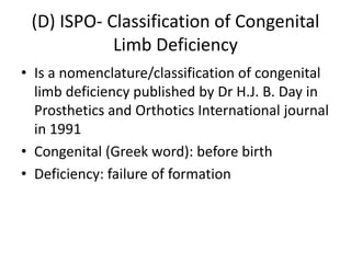(D) ISPO- Classification of Congenital
Limb Deficiency
• Is a nomenclature/classification of congenital
limb deficiency published by Dr H.J. B. Day in
Prosthetics and Orthotics International journal
in 1991
• Congenital (Greek word): before birth
• Deficiency: failure of formation
 