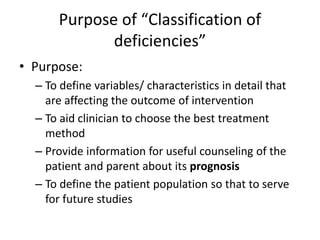 Purpose of “Classification of
deficiencies”
• Purpose:
– To define variables/ characteristics in detail that
are affecting the outcome of intervention
– To aid clinician to choose the best treatment
method
– Provide information for useful counseling of the
patient and parent about its prognosis
– To define the patient population so that to serve
for future studies
 