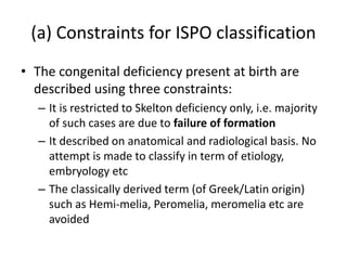 (a) Constraints for ISPO classification
• The congenital deficiency present at birth are
described using three constraints:
– It is restricted to Skelton deficiency only, i.e. majority
of such cases are due to failure of formation
– It described on anatomical and radiological basis. No
attempt is made to classify in term of etiology,
embryology etc
– The classically derived term (of Greek/Latin origin)
such as Hemi-melia, Peromelia, meromelia etc are
avoided
 