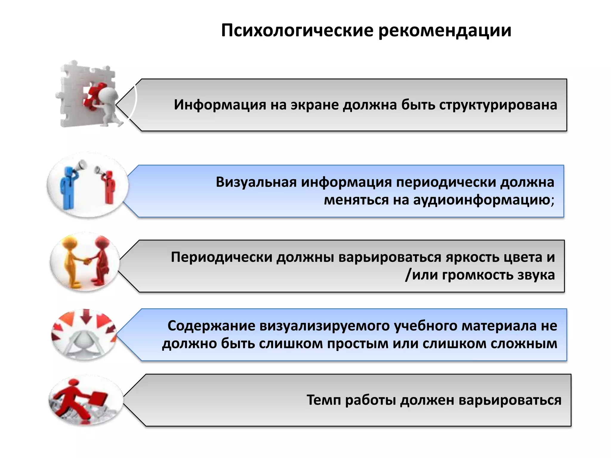 Психологические рекомендации


 Информация на экране должна быть структурирована



      Визуальная информация периодически должна
                   меняться на аудиоинформацию;


 Периодически должны варьироваться яркость цвета и
                             /или громкость звука


 Содержание визуализируемого учебного материала не
должно быть слишком простым или слишком сложным


                  Темп работы должен варьироваться
 