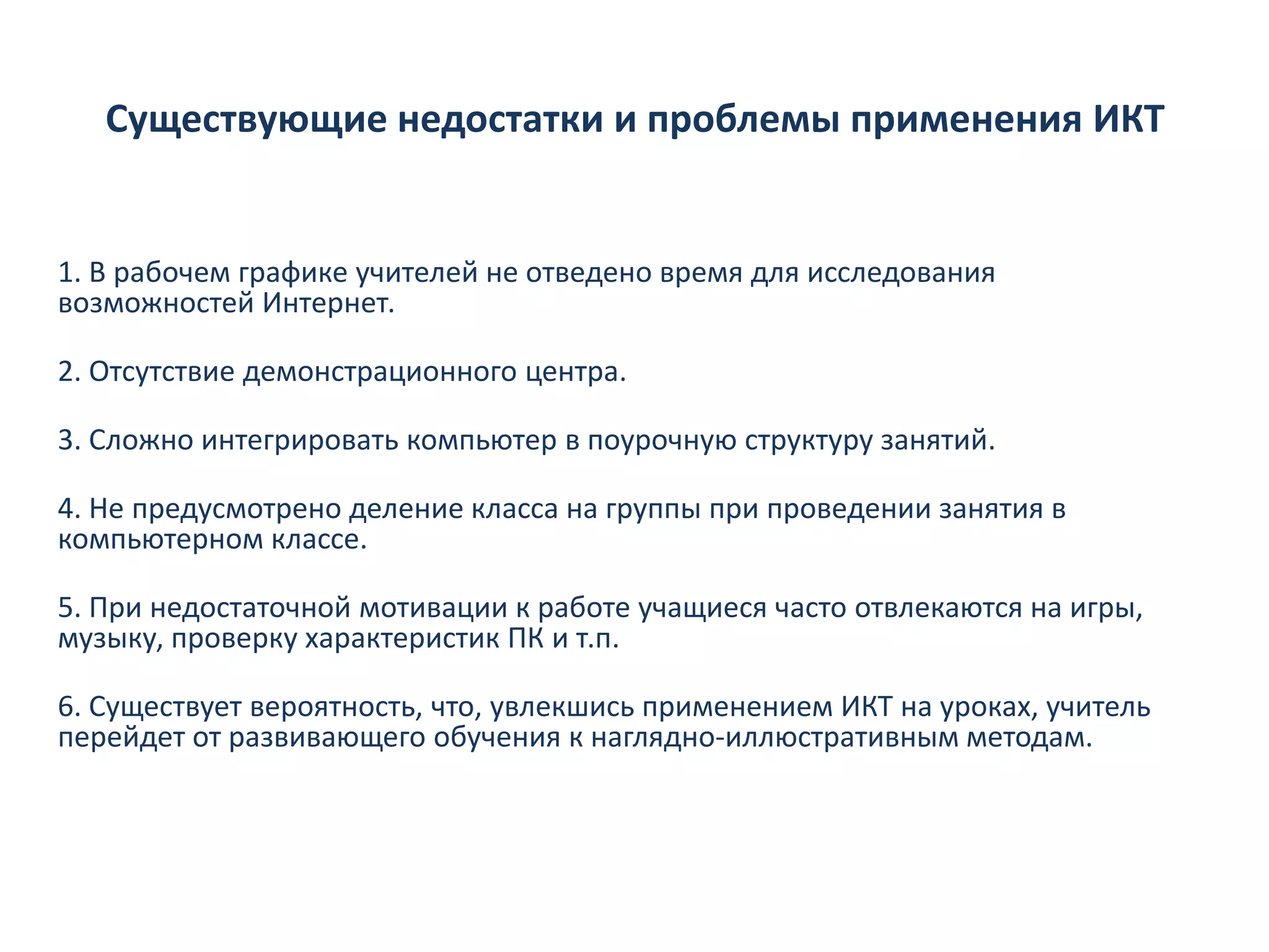 Существующие недостатки и проблемы применения ИКТ


1. В рабочем графике учителей не отведено время для исследования
возможностей Интернет.

2. Отсутствие демонстрационного центра.

3. Сложно интегрировать компьютер в поурочную структуру занятий.

4. Не предусмотрено деление класса на группы при проведении занятия в
компьютерном классе.

5. При недостаточной мотивации к работе учащиеся часто отвлекаются на игры,
музыку, проверку характеристик ПК и т.п.

6. Существует вероятность, что, увлекшись применением ИКТ на уроках, учитель
перейдет от развивающего обучения к наглядно-иллюстративным методам.
 