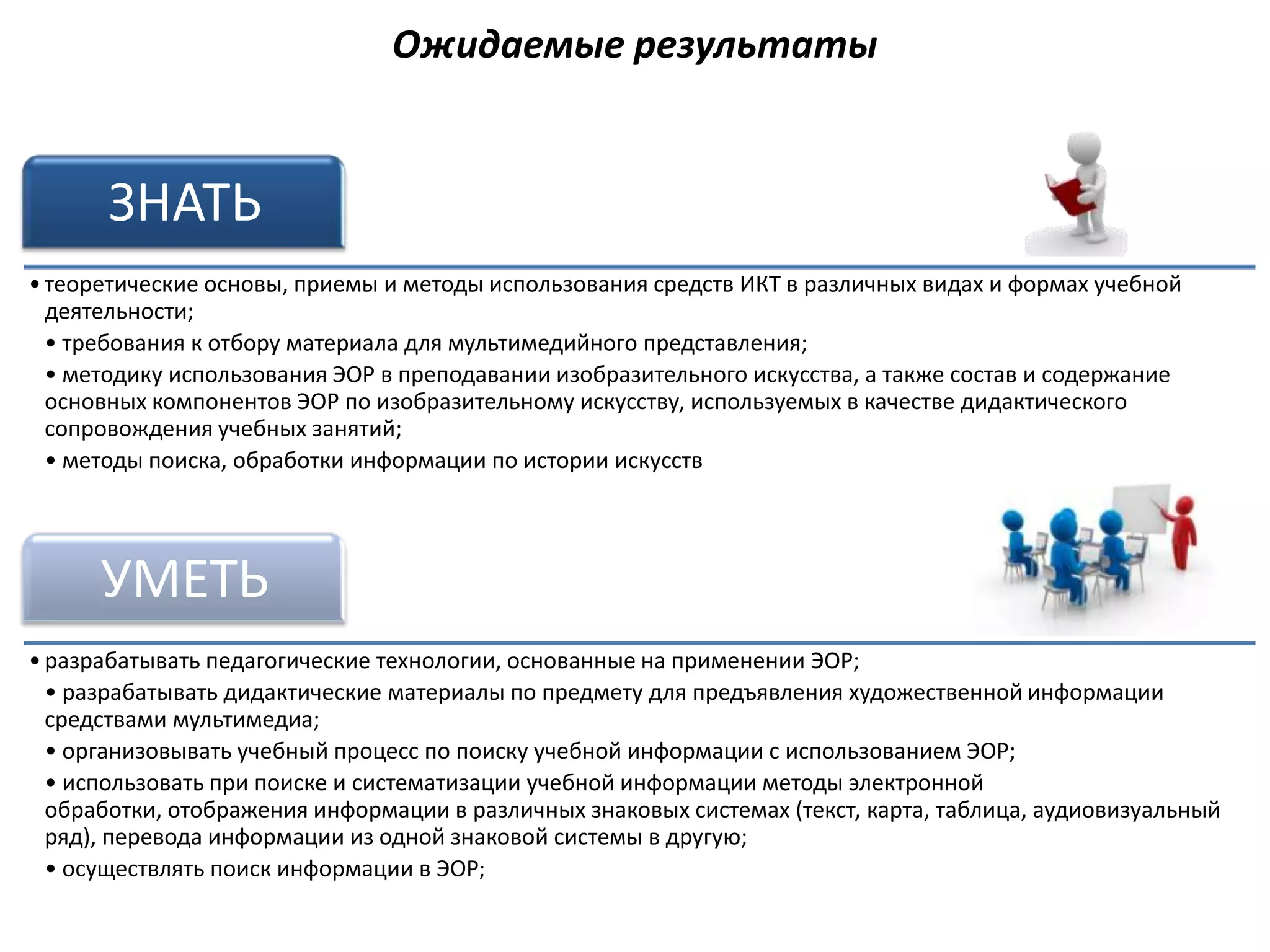 Ожидаемые результаты


       ЗНАТЬ
• теоретические основы, приемы и методы использования средств ИКТ в различных видах и формах учебной
  деятельности;
  • требования к отбору материала для мультимедийного представления;
  • методику использования ЭОР в преподавании изобразительного искусства, а также состав и содержание
  основных компонентов ЭОР по изобразительному искусству, используемых в качестве дидактического
  сопровождения учебных занятий;
  • методы поиска, обработки информации по истории искусств




      УМЕТЬ
• разрабатывать педагогические технологии, основанные на применении ЭОР;
  • разрабатывать дидактические материалы по предмету для предъявления художественной информации
  средствами мультимедиа;
  • организовывать учебный процесс по поиску учебной информации с использованием ЭОР;
  • использовать при поиске и систематизации учебной информации методы электронной
  обработки, отображения информации в различных знаковых системах (текст, карта, таблица, аудиовизуальный
  ряд), перевода информации из одной знаковой системы в другую;
  • осуществлять поиск информации в ЭОР;
 