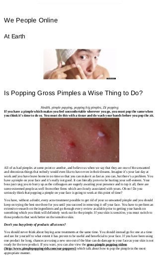 We People Online
At Earth
Is Popping Gross Pimples a Wise Thing to Do?
Health, pimple popping, popping big pimples, Zit popping
If you have a pimple which makes you feel uncomfortable wherever you go, you must pop the same when
you think it’s time to do so. You must do this with a tissue and do wash your hands before you pop the zit.
All of us had pimples at some point or another, and believe us when we say that they are one of the unwanted
and obnoxious things that nobody would even like to have even in their dreams. Imagine it’s your last day at
work and you have leave home in no time so that you can make it as fast as you can, but there’s a problem. You
have a pimple on your face and it’s really not good. It can literally prove to be hurting your self­esteem. Your
boss just rang you to hurry up as the colleagues are eagerly awaiting your presence and to top it all, there are
some esteemed people as well from other firms which are closely associated with yours. Oh no! Do you
seriously think that popping a pimple on your face is going to work at this point of time?
You have, without a doubt, every acne treatment possible to get rid of your so unwanted pimple and you should
keep on trying the best one there for you until you succeed in removing it off your face. You have to perform an
extensive research on the ingredients and go through every review available prior to getting your hands on
something which you think will definitely work out for the pimple. If your skin is sensitive, you must switch to
those products that work better on the sensitive skin.
Don’t you buy plenty of products all at once?
You should never think about buying acne treatments at the same time. You should instead go for one at a time
and see for yourself to what extent it has proven to be useful and beneficial to your face. If you have been using
one product for long, chances are using a new one out of the blue can do damage to your face as your skin is not
ready for the new product. If you want, you can also view the gross pimple popping videos
(http://www.pimplepoppingvids.com/ear­poppers/) which talk about how to pop the pimple in the most
appropriate manner.
 