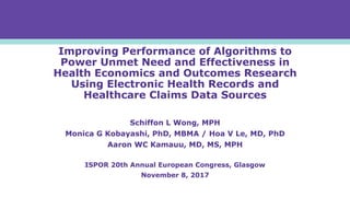 Improving Performance of Algorithms to
Power Unmet Need and Effectiveness in
Health Economics and Outcomes Research
Using Electronic Health Records and
Healthcare Claims Data Sources
Schiffon L Wong, MPH
Monica G Kobayashi, PhD, MBMA / Hoa V Le, MD, PhD
Aaron WC Kamauu, MD, MS, MPH
ISPOR 20th Annual European Congress, Glasgow
November 8, 2017
 