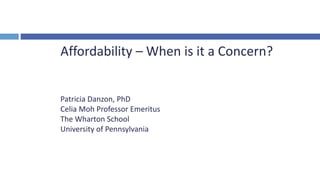 Affordability – When is it a Concern?
Patricia Danzon, PhD
Celia Moh Professor Emeritus
The Wharton School
University of Pennsylvania
 