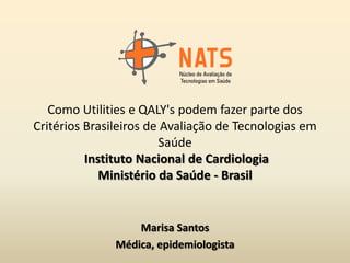 Como Utilities e QALY's podem fazer parte dos
Critérios Brasileiros de Avaliação de Tecnologias em
                        Saúde
          Instituto Nacional de Cardiologia
             Ministério da Saúde - Brasil


                   Marisa Santos
               Médica, epidemiologista
 