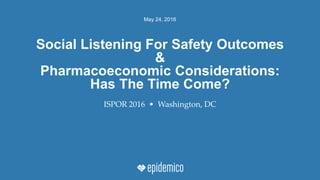 May 24, 2016
ISPOR 2016 • Washington, DC
Social Listening For Safety Outcomes
&
Pharmacoeconomic Considerations:
Has The Time Come?
 