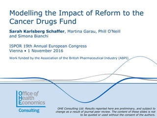OHE Consulting Ltd: Results reported here are preliminary, and subject to
change as a result of journal peer review. The content of these slides is not
to be quoted or used without the consent of the authors.
Modelling the Impact of Reform to the
Cancer Drugs Fund
Sarah Karlsberg Schaffer, Martina Garau, Phill O’Neill
and Simona Bianchi
ISPOR 19th Annual European Congress
Vienna • 1 November 2016
Work funded by the Association of the British Pharmaceutical Industry (ABPI)
 