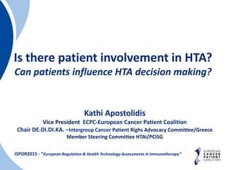Is there patient involvement in HTA?
Can patients influence HTA decision making?
ISPOR2015 - “European Regulation & Health Technology Assessments in Immunotherapy”
Kathi Apostolidis
Vice President ECPC-European Cancer Patient Coalition
Chair DE.DI.DI.KA. –Intergroup Cancer Patient Righs Advocacy Committee/Greece
Member Steering Committee HTAi/PCISG
 