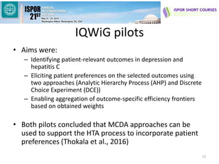 IQWiG pilots
• Aims were:
– Identifying patient-relevant outcomes in depression and
hepatitis C
– Eliciting patient preferences on the selected outcomes using
two approaches (Analytic Hierarchy Process (AHP) and Discrete
Choice Experiment (DCE))
– Enabling aggregation of outcome-specific efficiency frontiers
based on obtained weights
• Both pilots concluded that MCDA approaches can be
used to support the HTA process to incorporate patient
preferences (Thokala et al., 2016)
12
 