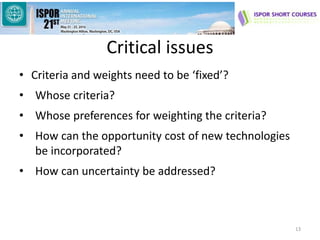 Critical issues
• Criteria and weights need to be ‘fixed’?
• Whose criteria?
• Whose preferences for weighting the criteria?
• How can the opportunity cost of new technologies
be incorporated?
• How can uncertainty be addressed?
13
 