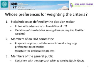 Whose preferences for weighting the criteria?
1. Stakeholders as defined by the decision maker
– In line with extra-welfarist foundation of HTA
– Variations of stakeholders among diseases requires flexible
weights?
2. Members of an HTA committee
– Pragmatic approach which can avoid conducting large
preference-based studies
– Structure the deliberative process
3. Members of the general public
– Consistent with the approach taken to valuing QoL in QALYs
16
 