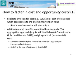 How to factor in cost and opportunity cost? (1)
• Separate criterion for cost (e.g. EVIDEM) or cost effectiveness
which contributes to the overall intervention value
– Need to avoid overlapping with other criteria
• All (incremental) benefits, combined by using an MCDA
aggregation approach (e.g. Israeli Health basket Committee in
Golan and Hansen, 2012), weigh against all (incremental)
costs
– Still need to identify the “hurdle for adoption”, e.g. cost per
incremental point score
– Redefine the cost effectiveness threshold?
17
 