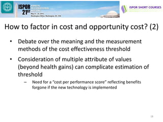 How to factor in cost and opportunity cost? (2)
• Debate over the meaning and the measurement
methods of the cost effectiveness threshold
• Consideration of multiple attribute of values
(beyond health gains) can complicate estimation of
threshold
– Need for a “cost per performance score” reflecting benefits
forgone if the new technology is implemented
18
 