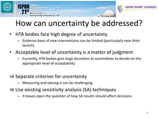 How can uncertainty be addressed?
• HTA bodies face high degree of uncertainty
– Evidence base of new interventions can be limited (particularly near their
launch)
• Acceptable level of uncertainty is a matter of judgment
– Currently, HTA bodies give large discretion to committees to decide on the
appropriate level of acceptability
 Separate criterion for uncertainty
– Measuring and valuing it can be challenging
 Use existing sensitivity analysis (SA) techniques
– It leaves open the question of how SA results should affect decisions
19
 