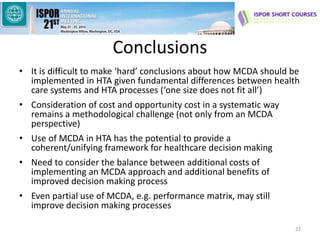 Conclusions
• It is difficult to make ‘hard’ conclusions about how MCDA should be
implemented in HTA given fundamental differences between health
care systems and HTA processes (‘one size does not fit all’)
• Consideration of cost and opportunity cost in a systematic way
remains a methodological challenge (not only from an MCDA
perspective)
• Use of MCDA in HTA has the potential to provide a
coherent/unifying framework for healthcare decision making
• Need to consider the balance between additional costs of
implementing an MCDA approach and additional benefits of
improved decision making process
• Even partial use of MCDA, e.g. performance matrix, may still
improve decision making processes
22
 