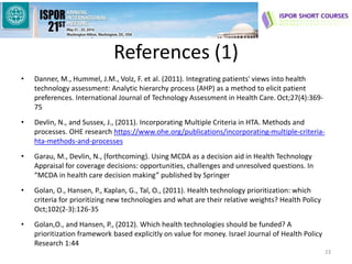 References (1)
• Danner, M., Hummel, J.M., Volz, F. et al. (2011). Integrating patients' views into health
technology assessment: Analytic hierarchy process (AHP) as a method to elicit patient
preferences. International Journal of Technology Assessment in Health Care. Oct;27(4):369-
75
• Devlin, N., and Sussex, J., (2011). Incorporating Multiple Criteria in HTA. Methods and
processes. OHE research https://www.ohe.org/publications/incorporating-multiple-criteria-
hta-methods-and-processes
• Garau, M., Devlin, N., (forthcoming). Using MCDA as a decision aid in Health Technology
Appraisal for coverage decisions: opportunities, challenges and unresolved questions. In
“MCDA in health care decision making” published by Springer
• Golan, O., Hansen, P., Kaplan, G., Tal, O., (2011). Health technology prioritization: which
criteria for prioritizing new technologies and what are their relative weights? Health Policy
Oct;102(2-3):126-35
• Golan,O., and Hansen, P., (2012). Which health technologies should be funded? A
prioritization framework based explicitly on value for money. Israel Journal of Health Policy
Research 1:44
23
 