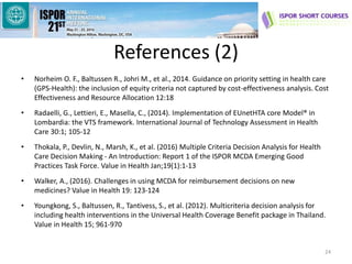 References (2)
• Norheim O. F., Baltussen R., Johri M., et al., 2014. Guidance on priority setting in health care
(GPS-Health): the inclusion of equity criteria not captured by cost-effectiveness analysis. Cost
Effectiveness and Resource Allocation 12:18
• Radaelli, G., Lettieri, E., Masella, C., (2014). Implementation of EUnetHTA core Model® in
Lombardia: the VTS framework. International Journal of Technology Assessment in Health
Care 30:1; 105-12
• Thokala, P., Devlin, N., Marsh, K., et al. (2016) Multiple Criteria Decision Analysis for Health
Care Decision Making - An Introduction: Report 1 of the ISPOR MCDA Emerging Good
Practices Task Force. Value in Health Jan;19(1):1-13
• Walker, A., (2016). Challenges in using MCDA for reimbursement decisions on new
medicines? Value in Health 19: 123-124
• Youngkong, S., Baltussen, R., Tantivess, S., et al. (2012). Multicriteria decision analysis for
including health interventions in the Universal Health Coverage Benefit package in Thailand.
Value in Health 15; 961-970
24
 