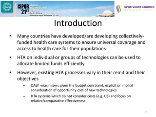Introduction
• Many countries have developed/are developing collectively-
funded health care systems to ensure universal coverage and
access to health care for their populations
• HTA on individual or groups of technologies can be used to
allocate limited funds efficiently
• However, existing HTA processes vary in their remit and their
objectives
– QALY -maximisers given the budget constraint; explicit or implicit
consideration of opportunity cost of new technologies
– HTA systems which do not consider costs (e.g. US) and focus on
relative/comparative effectiveness
3
 