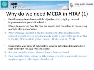 Why do we need MCDA in HTA? (1)
• Health care systems face multiple objectives that might go beyond
improvements in population health
• HTA systems vary in how far they are explicit and consistent in considering
multiple elements of value
 Policy initiatives suggest a need for approaches that could take into
account multiple criteria simultaneously and in a systematic way (e.g. VBA
in the UK; GPS-Health in global context – Norheim et al., 2014)
• Increasingly a wide range of stakeholders, including patients and clinicians, have
been involved in HTA (e.g. PACE in Scotland)
 But how do stakeholders’ views influence final decisions?
 How can stakeholders views be taken into account in a systematic way and
weigh up against other types of evidence?
4
 