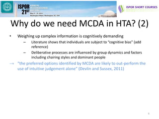 Why do we need MCDA in HTA? (2)
• Weighing up complex information is cognitively demanding
– Literature shows that individuals are subject to “cognitive bias” (add
reference)
– Deliberative processes are influenced by group dynamics and factors
including chairing styles and dominant people
→ “the preferred options identified by MCDA are likely to out-perform the
use of intuitive judgement alone” (Devlin and Sussex, 2011)
6
 