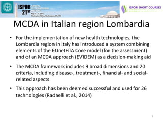 MCDA in Italian region Lombardia
• For the implementation of new health technologies, the
Lombardia region in Italy has introduced a system combining
elements of the EUnetHTA Core model (for the assessment)
and of an MCDA approach (EVIDEM) as a decision-making aid
• The MCDA framework includes 9 broad dimensions and 20
criteria, including disease-, treatment-, financial- and social-
related aspects
• This approach has been deemed successful and used for 26
technologies (Radaelli et al., 2014)
9
 