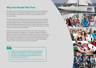 Why You Should Take Part
The iSportconnect Regatta brings together sports business professionals
for exhilarating and competitive racing on the world’s largest matched
fleet of Clipper 70 racing yachts, fresh from completing their second
circumnavigation.
The event creates a compelling environment through which to do business
and build relationships. However, the day is also immensely fun and offers
a thrilling sailing experience. Each yacht is skippered by a professional who
has eitheralready sailed around the world oris preparing to do so. Each team
will receive two hours of training before taking control of the yacht, ensuring
everyone on board is able to participate.
Following a welcome briefing and breakfast, each team will spend the
morning learning to work together as a cohesive racing team under the
guidance of Clipper Race's professional skippers and mates. The afternoon
will be given over to a series of races. During racing, the skippers and mates
will take a back seat allowing you to take control, whilst being at hand to
offer strategic racing advice and ensure everyone’s safety. Proceedings
come to a close with an award ceremony and reception.
This was a truly fantastic event, which raised our attention to
the importance of teamwork, created a unique atmosphere
to network not only with our own team members, but all
other invitees as well! Thanks for all your effort that you put
into organizing such a great event.
Zita Vimi – Business Development Manager, Intercontinental
❝
 