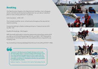Booking
The iSportconnect Regatta is for iSportconnect members, their colleagues,
clients, and other sports business professionals. You can take an individual
place or take a whole yacht (up to 12 places).
Individual place - £200 +VAT
This includes breakfast, lunch, refreshments throughout the day and the
awards ceremony.
Companies wishing to charter a whole yacht (up to 12 places) can do so for
£2,400 + VAT.
Deadline for bookings : 26th August.
With the whole yacht option comes the opportunity to brand youryacht and if
you take up the full branding package this will cost £865 + VAT. Please ask for
more details on branding options and note additional time is required for any
branding order.
You can book by contacting sales@sportsworld.co.ukorby calling 020 8971 2966.
❝I took part in the iSportconnect Regatta last year and not only
did I thoroughly enjoy it, it proved a highly useful business event.
New client business was generated as a direct result of the day
and I made two new industry contacts, both ofwhom have been
invaluable contributors to subsequent activities my organisation
has undertaken for clients.
Rebecca Hopkins – Founder & CEO, Sports Technology Awards
 