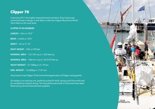 Clipper 70
In January 2011 the highly respected naval architect Tony Castro was
commissioned to design a new fleet to take the Clipper Round the World
Yacht Race to the next level.
CLIPPER 70 IN NUMBERS
LENGTH – 23m or 75’6”
BEAM – 5.65m or 18’6”
DRAFT – 3m or 9’ 10”
MAST HEIGHT – 29m or 95 feet
MAINSAIL AREA – 123.19m sq or 1,326 feet sq
HEADSAIL AREA – 168.43 m sq or 1,812.97 feet sq
YACHT WEIGHT – 31,700kg or 31.19 ton
KEEL WEIGHT – 12,000kg or 11.81 ton
Tony Castro’s new Clipper70 forms the third generation of Clipperracing yachts.
His design is an exciting one, perfectly suited for both racing round the world and
for competitive inshore racing. The new yachts were built in China and have been
fitted out by UK and International suppliers.
 