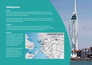 Getting Here
BY RAIL
Portsmouth Harbour railway station is situated beside Gunwharf Quays with direct
connections to London and across the UK. On leaving the station turn right and follow
the road round to enter Gunwharf Quays.
Walk straight towards the sea front and the gate to the marina will be in front of you,
Spinnaker Tower will be on your right. The breakfast venue, Tiger Tiger Restaurant, is
located in front of the marina.
BY ROAD
The M27, A27 and A3(M) connect Portsmouth Harbour with the rest of Britain’s
motorway network. Come into Portsmouth on the M275 and follow the brown signs to
the Historic Waterfront, and then to Gunwharf Quays, postcode PO1 3TZ.
PARKING
The postcade PO1 3TZ will lead
you directly to the 1,532 space
Gunwharf Quays underground
carpark, height restriction 2.2m.
Discounted parking is available
for Clipper Events customers,
please ask about this on the
morning of the event.
Once parked take the escalators
up and walk towards the
waterfront and marina. The
breakfast venue, Tiger Tiger
Restaurant, is located on the
waterfront by the marina.
NG HERE
ation
Quays
don
g the
e road
ys.
front
be in
will be
nue,
ted
nnect
rest of
Come
and
Historic
wharf
PARKING
The postcade PO1 3TZ will lead you
directly to the 1,532 space Gunwharf
Quays underground car park, height
restriction 2.2m. Discounted parking is
available for Clipper Events customers,
please ask about this on the morning of
the event.
Once parked take the escalators up
and walk towards the waterfront and
marina. The breakfast venue, Tiger Tiger
Restaurant, is located on the waterfront
by the marina.
A286
A3
A27
A2030
Bognor Regi
A286
Southsea
Marina
Gosport
Marina
Chichester
Southampton
Fareham
Marina
Port Solent
Portsmouth Chichester Marina
GUNWHARF
QUAYS
STAN
H
OPE
CAM
B
RIDGE
RD.
ELDONSTREET
IS
A MBARD
B
RUNELRD.PALMERSTONRD.AVENUEDECAE
SOUTHSEA TER.
WESTERNPDE.
PORTLANDRD.
G
ROVEROAD
SOUTH
KINGSTERRACE
PIER
RD.
HAMPSHIRET.
CLARENCE
PARADE
M
ARKETW
AY
Q UE EN S T REE T
M
USEUM
RD.
VICTORI
SOUTH STREE T
W INSTON
CH U RC H IL L AV ENU E
CLARENCE
ESPLA NA D E
STATION S T
.
ARUN DE L S TR E ET
KI NGS R OAD
ELM
GR OVE
ALBER
CLAR EN D ON
ROAD
OSBO RN E R O A D
PEM
BR O KE
ROA
D
D
U
ISB
U
R G
W
AY
BROA
D
STRE
E T
HIG H
STREET
THE
HARD
ST.GE
ORGE’S
ROAD
ALFRED
RD.
ANGLESEARD.
RO
AD
LENNOXRD.
GUILDHALL
HIGH STREET
MUMBY
ROAD
ADM
IRALTY
ROAD
CLARENCEROA
D
FLORENCEROA
MALVERNRD
.
KENT ROAD
CLA
RENCE
PARADE
SERPENTINEROAD
V I LLIERS
ROAD
QUEEN’S
ST. ED WARD’S
RD.
C
ASTLE
R
OAD
ASTLEYST.
ST.JAMES’ROAD
SOM
ERS
ROAD
PAINS
RD.MA
RG
ATE
ROA D
BAILEY’S
GREENRD.
WATERLOO ST.
COTTAGE
GROVE
AL
BANY
ROAD
ST.ANDREW’S
RD.
CANAL
B
LACKFRIARS
GREETHAM STREET
RAILWAY
VIEW
CRASSWELL ST.
CHURCH PATH N.
PARK ROAD
GUNWHARF
ST.GEORGE’SST.
ROAD
RD.
CRESC.
W
LK.
Portsmouth
Harbour
Haslar
Bridge
Hovercraft
Terminal
Car Ferry Terminal
Commercial
Road Precinct
GUNWHARF
QUAYS
City
Museum &
Art Gallery
Portsmouth
Cathedral
Square
Tower
Round
Tower
H.M.S. Warrior
Royal Navy
Submarine Museum
and H.M.S. Alliance
Royal Naval
Museum
Portsmouth
RC Cathedral
Southsea
Skating
Park
Clarence
Pier
St. Agatha’s Church
Treadgolds
Spinnaker
Tower
Old
Portsmouth
Old Portsmouth
PointGOSPORT
PORTSEA
PORTSMOUTH
GUNWHARF QUAYS
Just a super quick message
to say a very big thank you for
yesterday. It was a truly amazing
day: an awesome experience,
genuinely fun, big learnings for
all and a great team builder.
Managing Director, Salad Creative
 