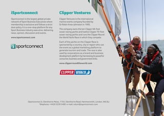 iSportconnect
iSportconnect is the largest global private
network of Sport Business Executives where
membership is exclusive and follows a strict
doorpolicy. It is a one-stop platform forany
Sport Business Industry executive, delivering
news, opinion, discussion and events.
www.isportconnect.com
ClipperVentures
ClipperVentures is the international
marine events company founded by
SirRobin Knox-Johnston in 1995.
The company owns the ten Clipper68-foot
ocean racing yachts and twelve Clipper70-foot
ocean racing yachts and runs the ClipperRound
the WorldYacht Race in which they compete.
Each of the yachts on the Clipper Race is
sponsored by a country, city or region who use
the event as a global marketing platform to
generate tourism and trade. The race is also
used by corporations as a brand and business
developmentplatformbyharnessingitspowerful
consumer,businessandgovernmentlinks.
www.clipperroundtheworld.com
iSportconnect 6, Glenthorne Mews, 115A, Glenthorne Road, Hammersmith, London, W6 0LJ
Telephone: +4420 3239 5400 e-mail: calum@isportconnect.com
 