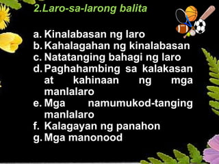 2.Laro-sa-larong balita
a. Kinalabasan ng laro
b.Kahalagahan ng kinalabasan
c. Natatanging bahagi ng laro
d.Paghahambing sa kalakasan
at kahinaan ng mga
manlalaro
e. Mga namumukod-tanging
manlalaro
f. Kalagayan ng panahon
g.Mga manonood
 