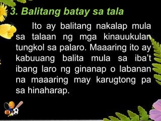 3. Balitang batay sa tala
 Ito ay balitang nakalap mula
sa talaan ng mga kinauukulan
tungkol sa palaro. Maaaring ito ay
kabuuang balita mula sa iba’t
ibang laro ng ginanap o labanan
na maaaring may karugtong pa
sa hinaharap.
 