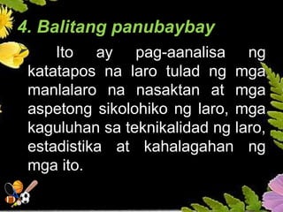 4. Balitang panubaybay
 Ito ay pag-aanalisa ng
katatapos na laro tulad ng mga
manlalaro na nasaktan at mga
aspetong sikolohiko ng laro, mga
kaguluhan sa teknikalidad ng laro,
estadistika at kahalagahan ng
mga ito.
 